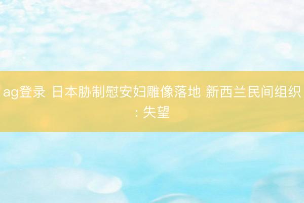 ag登录 日本胁制慰安妇雕像落地 新西兰民间组织: 失望