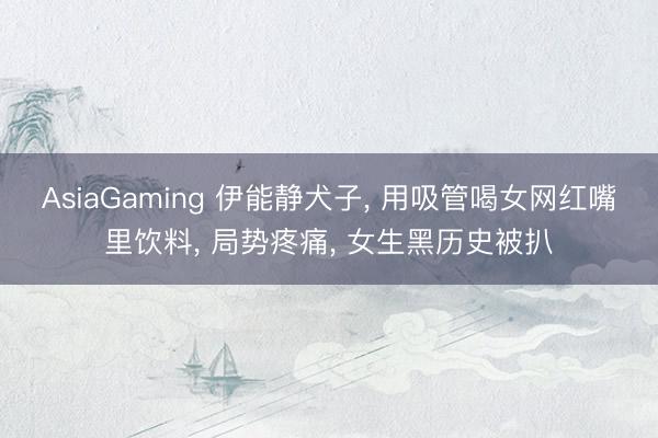 AsiaGaming 伊能静犬子， 用吸管喝女网红嘴里饮料， 局势疼痛， 女生黑历史被扒