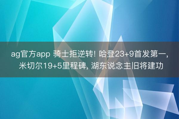 ag官方app 骑士拒逆转! 哈登23+9首发第一， 米切尔19+5里程碑， 湖东说念主旧将建功