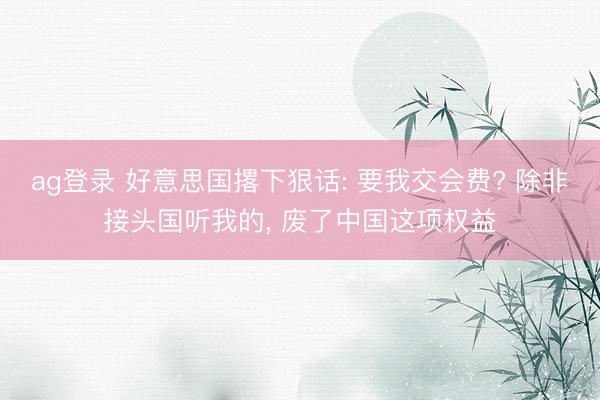 ag登录 好意思国撂下狠话: 要我交会费? 除非接头国听我的， 废了中国这项权益