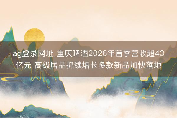 ag登录网址 重庆啤酒2026年首季营收超43亿元 高级居品抓续增长多款新品加快落地