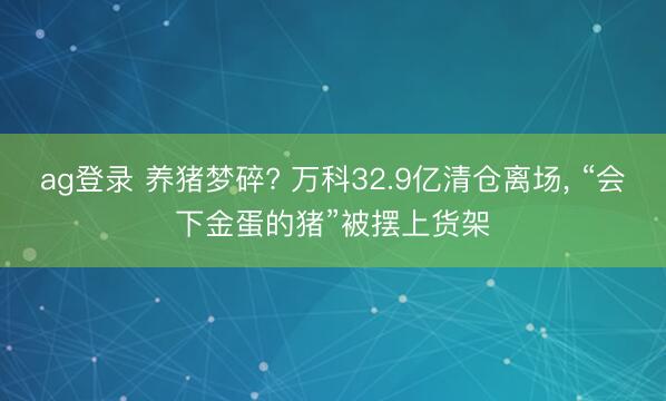 ag登录 养猪梦碎? 万科32.9亿清仓离场， “会下金蛋的猪”被摆上货架