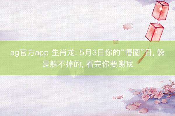 ag官方app 生肖龙: 5月3日你的“懵圈”日， 躲是躲不掉的， 看完你要谢我