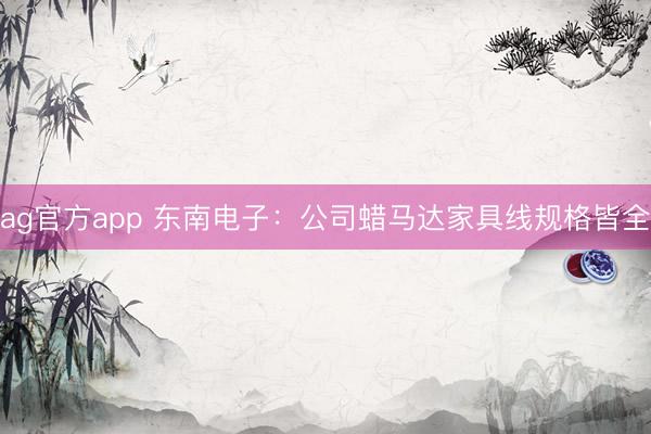 ag官方app 东南电子：公司蜡马达家具线规格皆全