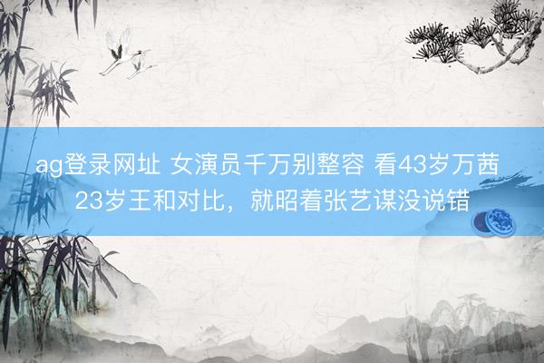 ag登录网址 女演员千万别整容 看43岁万茜 23岁王和对比，就昭着张艺谋没说错
