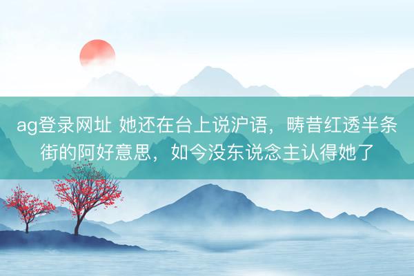 ag登录网址 她还在台上说沪语，畴昔红透半条街的阿好意思，如今没东说念主认得她了