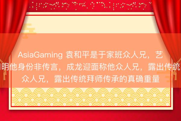 AsiaGaming 袁和平是于家班众人兄，艺名元庆，元华亲口阐明他身份非传言，成龙迎面称他众人兄，露出传统拜师传承的真确重量