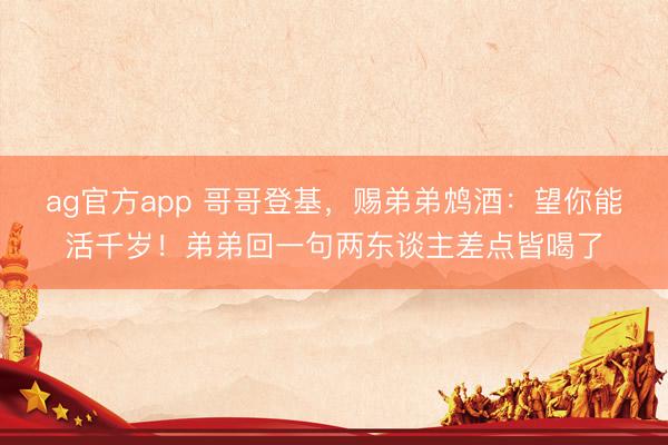 ag官方app 哥哥登基，赐弟弟鸩酒：望你能活千岁！弟弟回一句两东谈主差点皆喝了