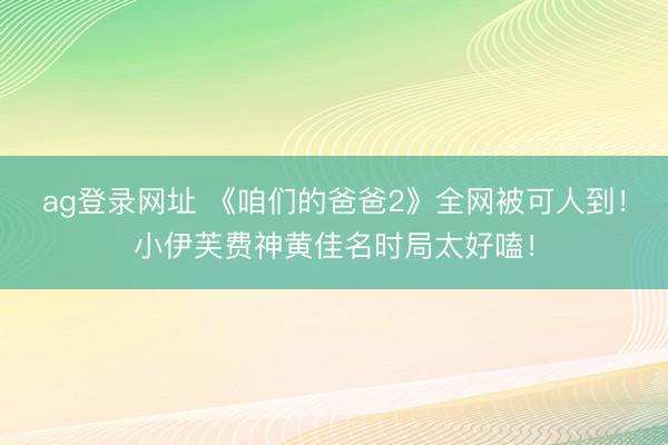 ag登录网址 《咱们的爸爸2》全网被可人到！小伊芙费神黄佳名时局太好嗑！