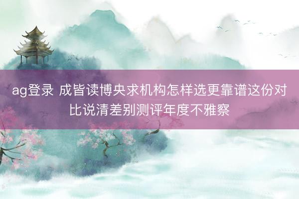 ag登录 成皆读博央求机构怎样选更靠谱这份对比说清差别测评年度不雅察