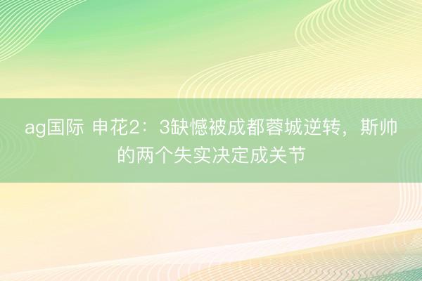 ag国际 申花2：3缺憾被成都蓉城逆转，斯帅的两个失实决定成关节