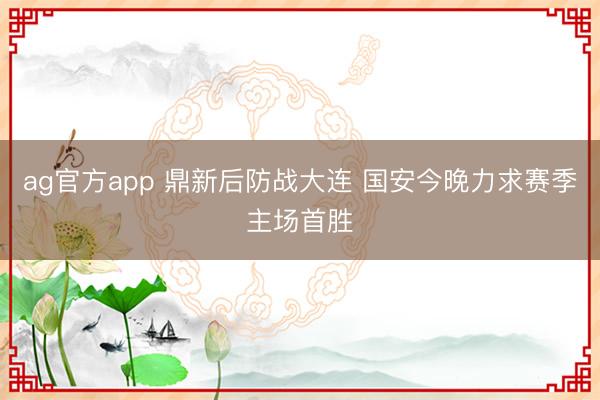 ag官方app 鼎新后防战大连 国安今晚力求赛季主场首胜