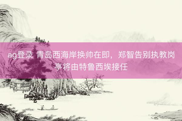 ag登录 青岛西海岸换帅在即，郑智告别执教岗亭将由特鲁西埃接任