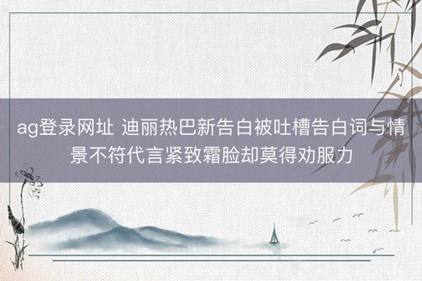ag登录网址 迪丽热巴新告白被吐槽告白词与情景不符代言紧致霜脸却莫得劝服力
