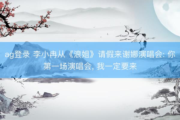 ag登录 李小冉从《浪姐》请假来谢娜演唱会: 你第一场演唱会, 我一定要来