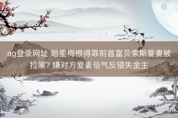 ag登录网址 哈里梅根得罪前首富贝索斯爱妻被拉黑? 嫌对方爱妻俗气反错失金主