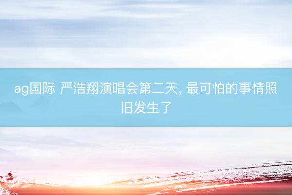 ag国际 严浩翔演唱会第二天， 最可怕的事情照旧发生了