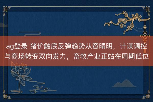 ag登录 猪价触底反弹趋势从容晴明，计谋调控与商场转变双向发力，畜牧产业正站在周期低位