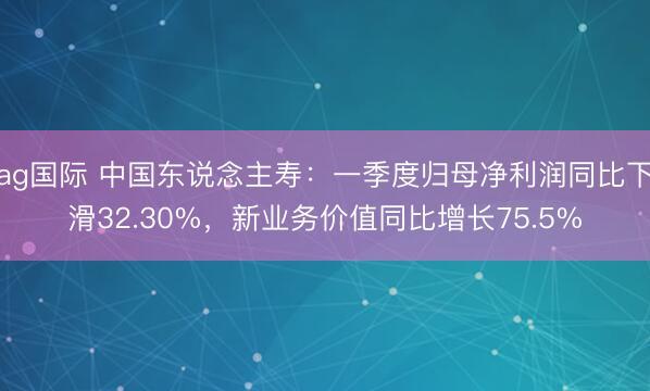 ag国际 中国东说念主寿：一季度归母净利润同比下滑32.30%，新业务价值同比增长75.5%
