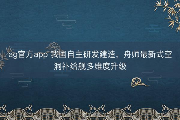 ag官方app 我国自主研发建造，舟师最新式空洞补给舰多维度升级