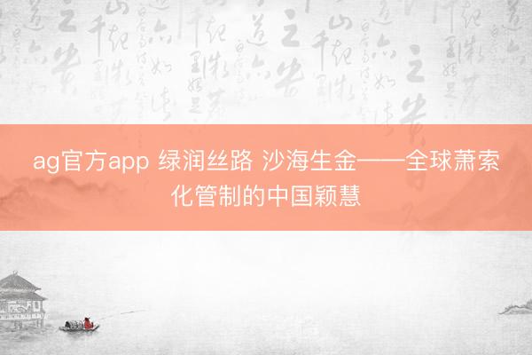 ag官方app 绿润丝路 沙海生金——全球萧索化管制的中国颖慧