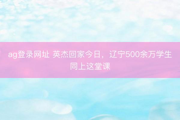 ag登录网址 英杰回家今日，辽宁500余万学生同上这堂课