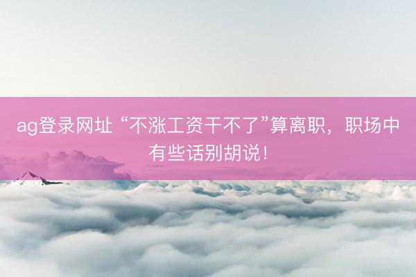 ag登录网址 “不涨工资干不了”算离职，职场中有些话别胡说！