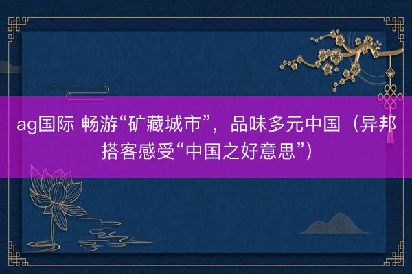 ag国际 畅游“矿藏城市”，品味多元中国（异邦搭客感受“中国之好意思”）