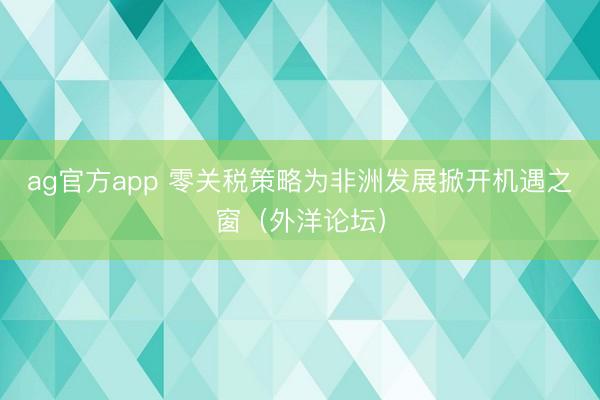 ag官方app 零关税策略为非洲发展掀开机遇之窗（外洋论坛）