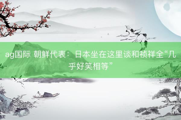 ag国际 朝鲜代表：日本坐在这里谈和祯祥全“几乎好笑相等”