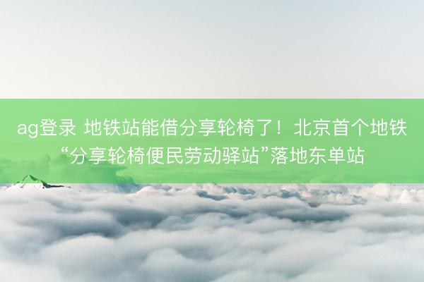 ag登录 地铁站能借分享轮椅了！北京首个地铁“分享轮椅便民劳动驿站”落地东单站