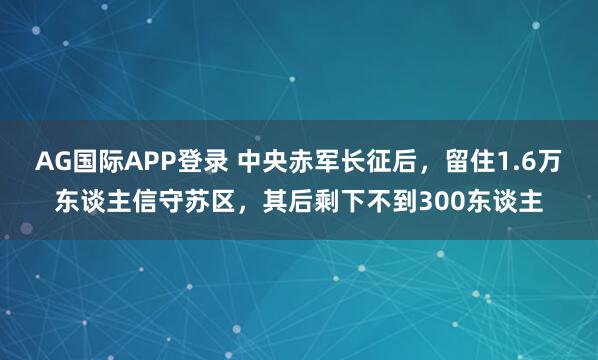 AG国际APP登录 中央赤军长征后，留住1.6万东谈主信守苏区，其后剩下不到300东谈主