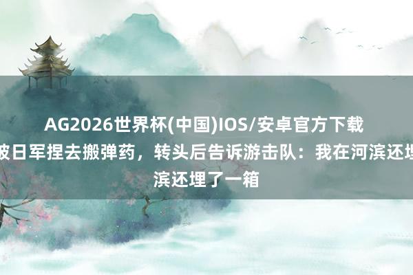 AG2026世界杯(中国)IOS/安卓官方下载 一少年被日军捏去搬弹药，转头后告诉游击队：我在河滨还埋了一箱
