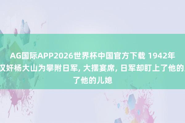 AG国际APP2026世界杯中国官方下载 1942年, 大汉奸杨大山为攀附日军, 大摆宴席, 日军却盯上了他的儿媳