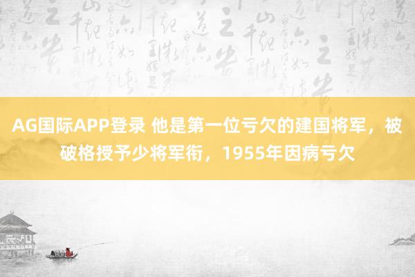 AG国际APP登录 他是第一位亏欠的建国将军,被破格授予少将军衔,1955年因病亏欠