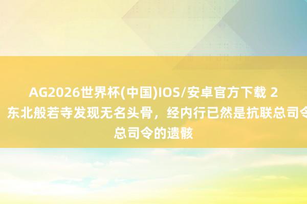 AG2026世界杯(中国)IOS/安卓官方下载 2004年,东北般若寺发现无名头骨,经内行已然是抗联总司令的遗骸