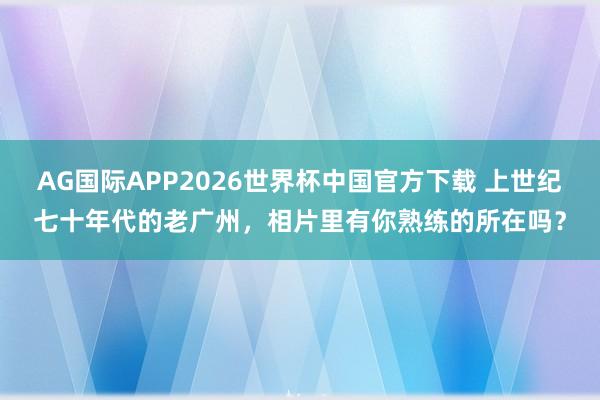 AG国际APP2026世界杯中国官方下载 上世纪七十年代的老广州，相片里有你熟练的所在吗？