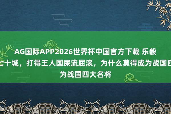AG国际APP2026世界杯中国官方下载 乐毅攻王人七十城，打得王人国屎流屁滚，为什么莫得成为战国四大名将