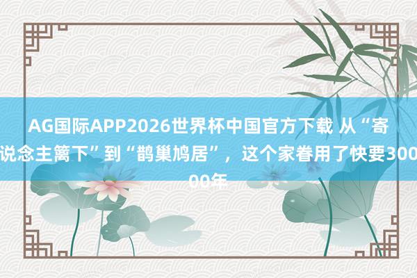 AG国际APP2026世界杯中国官方下载 从“寄东说念主篱下”到“鹊巢鸠居”,这个家眷用了快要300年
