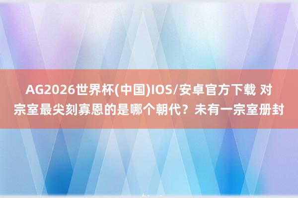 AG2026世界杯(中国)IOS/安卓官方下载 对宗室最尖刻寡恩的是哪个朝代?未有一宗室册封