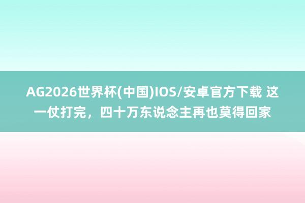 AG2026世界杯(中国)IOS/安卓官方下载 这一仗打完,四十万东说念主再也莫得回家