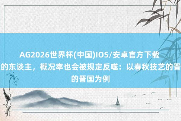 AG2026世界杯(中国)IOS/安卓官方下载 坏规定的东谈主,概况率也会被规定反噬:以春秋技艺的晋国为例