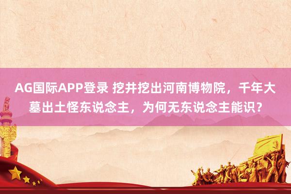 AG国际APP登录 挖井挖出河南博物院,千年大墓出土怪东说念主,为何无东说念主能识?