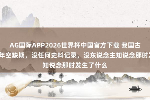 AG国际APP2026世界杯中国官方下载 我国古代有1500年空缺期,没任何史料记录,没东说念主知说念那时发生了什么