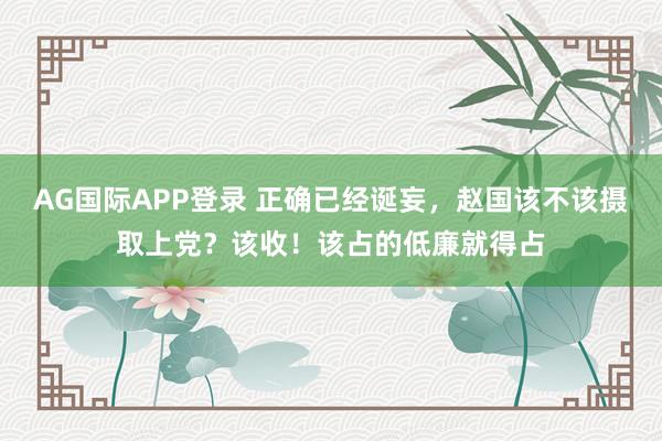 AG国际APP登录 正确已经诞妄，赵国该不该摄取上党？该收！该占的低廉就得占