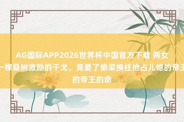 AG国际APP2026世界杯中国官方下载 两女争夺一棵桑树激励的干戈，竟要了偷梁换柱抢占儿媳的帝王的命