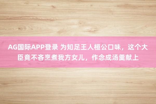 AG国际APP登录 为知足王人桓公口味,这个大臣竟不吝烹煮我方女儿,作念成汤羹献上