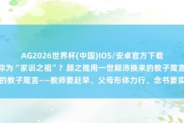 AG2026世界杯(中国)IOS/安卓官方下载 《颜氏家训》为什么被称为“家训之祖”?颜之推用一世颠沛换来的教子箴言——教师要赶早、父母形体力行、念书要实用,于今不外时
