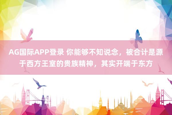 AG国际APP登录 你能够不知说念，被合计是源于西方王室的贵族精神，其实开端于东方
