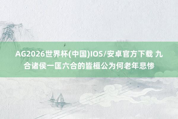 AG2026世界杯(中国)IOS/安卓官方下载 九合诸侯一匡六合的皆桓公为何老年悲惨